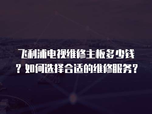 飛利浦電視維修主板多少錢？如何選擇合適的維修服務？
