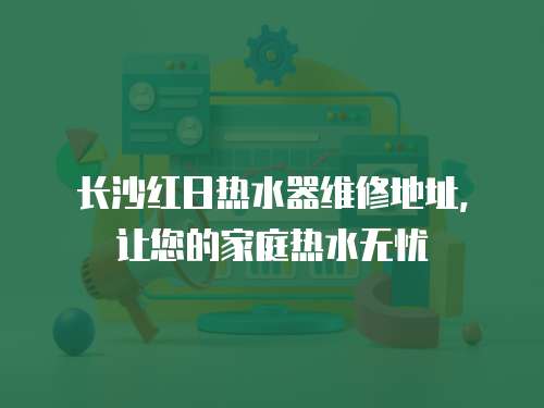長沙紅日熱水器維修地址，讓您的家庭熱水無憂
