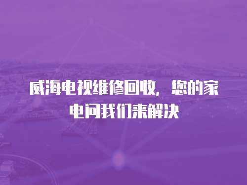 威海電視維修回收，您的家電問我們來解決