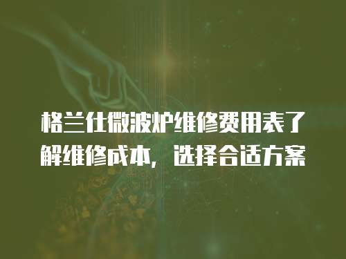 格蘭仕微波爐維修費用表了解維修成本，選擇合適方案