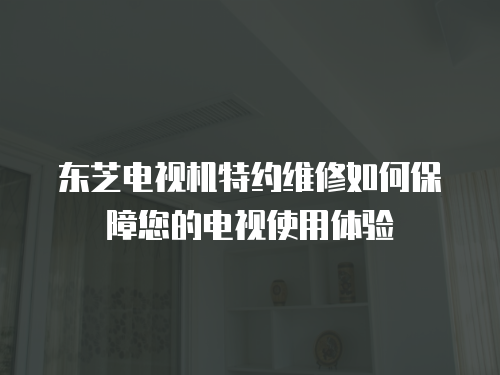 東芝電視機特約維修如何保障您的電視使用體驗