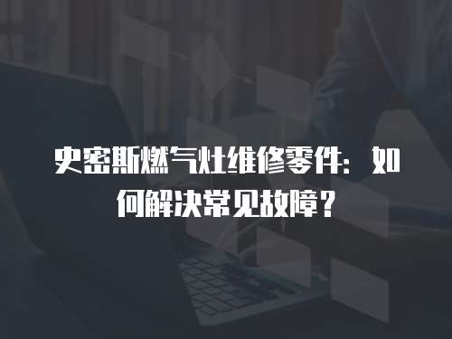 史密斯燃氣灶維修零件：如何解決常見故障？