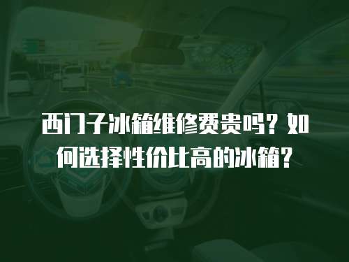 西門子冰箱維修費貴嗎？如何選擇性價比高的冰箱？