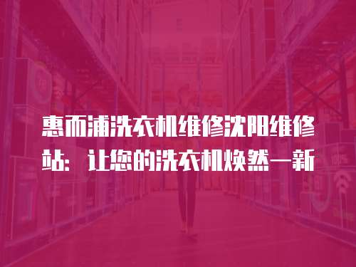 惠而浦洗衣機維修沈陽維修站：讓您的洗衣機煥然一新