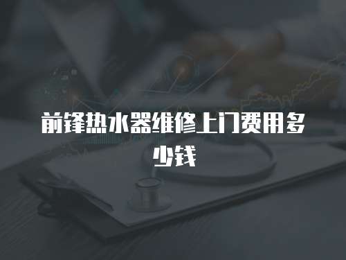 前鋒熱水器維修上門費用多少錢