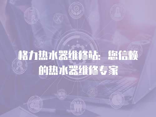 格力熱水器維修站：您信賴的熱水器維修專家