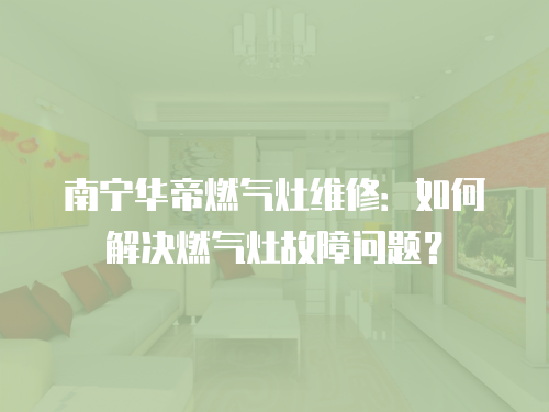 南寧華帝燃氣灶維修：如何解決燃氣灶故障問題？