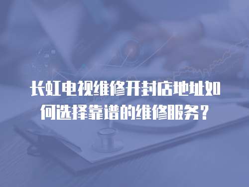 長虹電視維修開封店地址如何選擇靠譜的維修服務？
