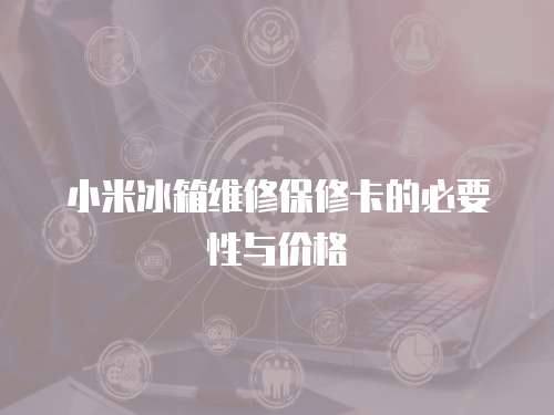 小米冰箱維修保修卡的必要性與價格