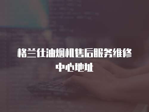 格蘭仕油煙機售后服務維修中心地址