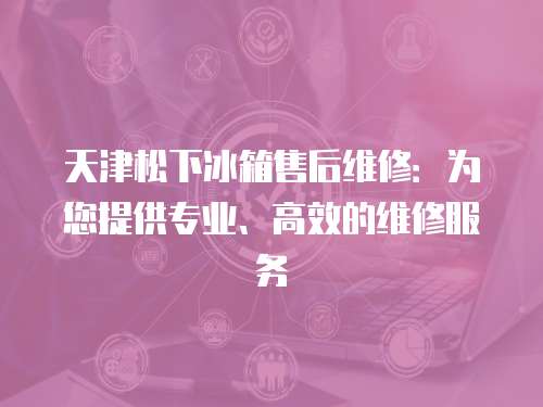 天津松下冰箱售后維修：為您提供專業、高效的維修服務