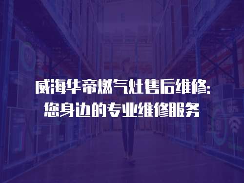 威海華帝燃氣灶售后維修：您身邊的專業(yè)維修服務