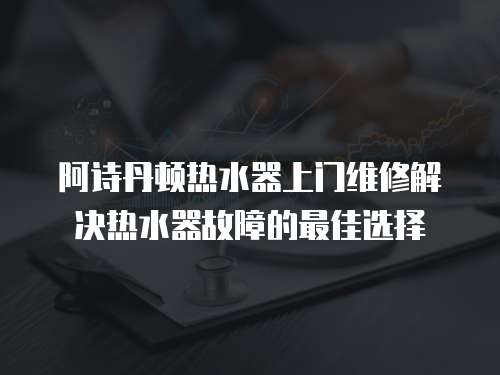 阿詩丹頓熱水器上門維修解決熱水器故障的最佳選擇