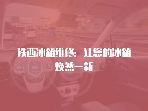 鐵西冰箱維修：讓您的冰箱煥然一新