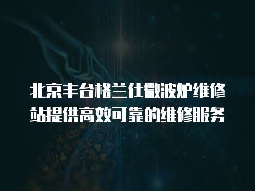 北京豐臺格蘭仕微波爐維修站提供高效可靠的維修服務(wù)
