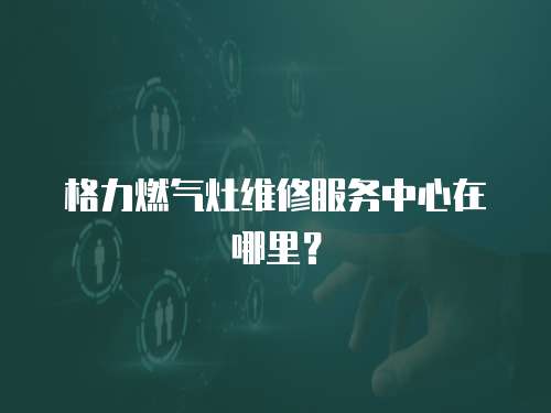格力燃氣灶維修服務中心在哪里？