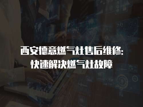 西安德意燃氣灶售后維修：快速解決燃氣灶故障