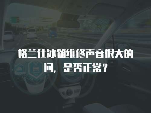 格蘭仕冰箱維修聲音很大的問，是否正常？