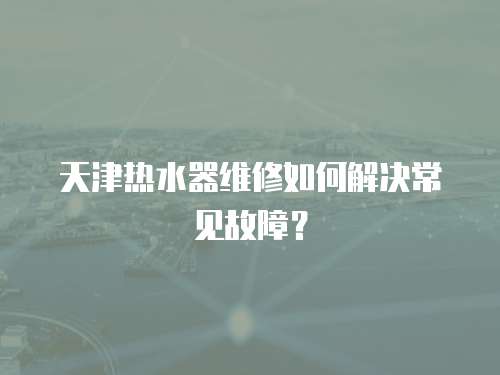 天津熱水器維修如何解決常見故障？