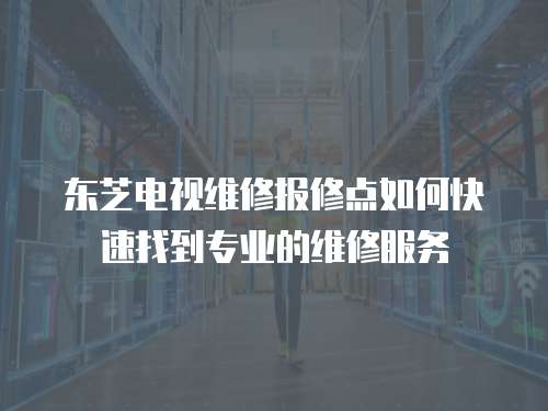 東芝電視維修報修點如何快速找到專業的維修服務