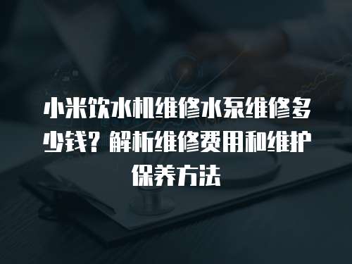 小米飲水機維修水泵維修多少錢？解析維修費用和維護保養方法