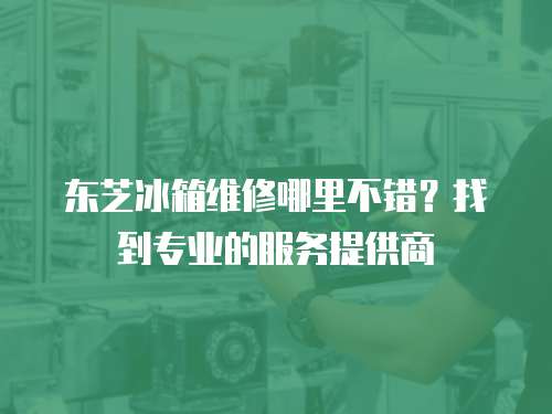 東芝冰箱維修哪里不錯？找到專業的服務提供商