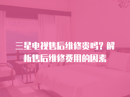 三星電視售后維修貴嗎？解析售后維修費用的因素