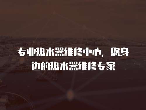 專業熱水器維修中心，您身邊的熱水器維修專家