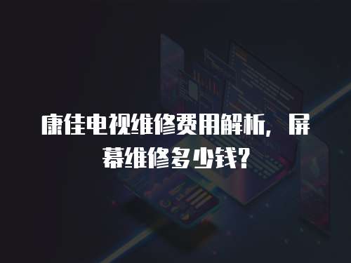 康佳電視維修費用解析，屏幕維修多少錢？