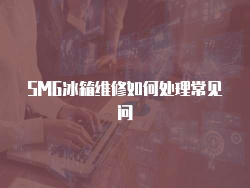 SMG冰箱維修如何處理常見(jiàn)問(wèn)