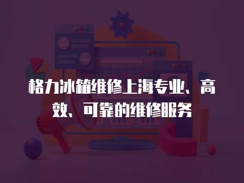 格力冰箱維修上海專業、高效、可靠的維修服務