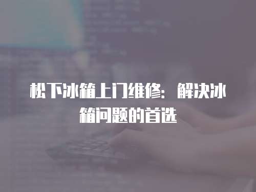 松下冰箱上門維修：解決冰箱問題的首選