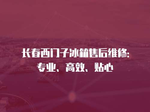 長春西門子冰箱售后維修：專業、高效、貼心
