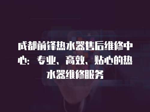 成都前鋒熱水器售后維修中心：專業(yè)、高效、貼心的熱水器維修服務