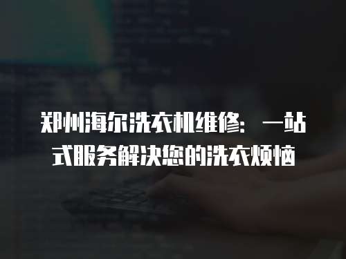 鄭州海爾洗衣機維修：一站式服務解決您的洗衣煩惱