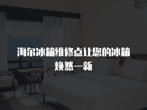海爾冰箱維修點讓您的冰箱煥然一新