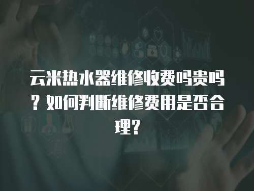 云米熱水器維修收費(fèi)嗎貴嗎？如何判斷維修費(fèi)用是否合理？