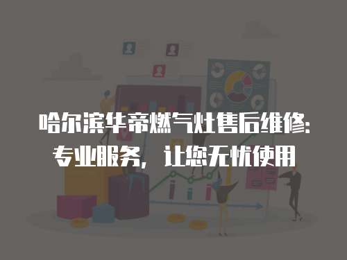 哈爾濱華帝燃氣灶售后維修：專業服務，讓您無憂使用