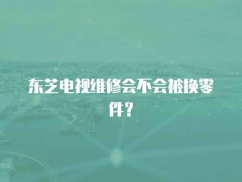 東芝電視維修會(huì)不會(huì)被換零件？