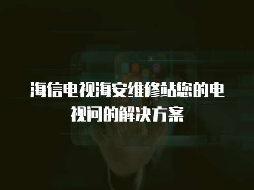 海信電視海安維修站您的電視問的解決方案