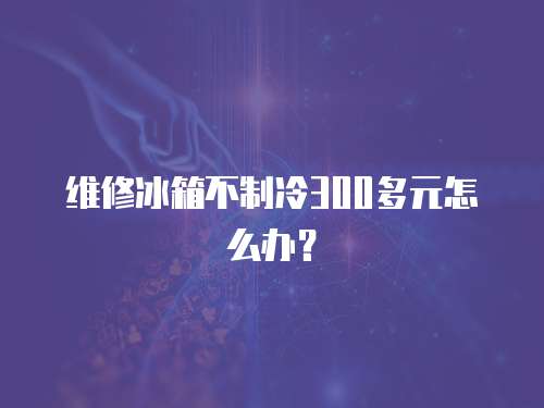 維修冰箱不制冷300多元怎么辦？
