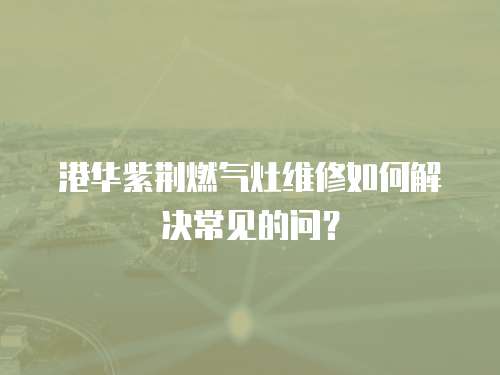港華紫荊燃氣灶維修如何解決常見的問？