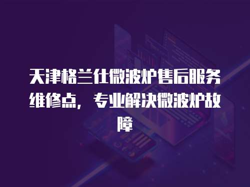 天津格蘭仕微波爐售后服務維修點，專業(yè)解決微波爐故障