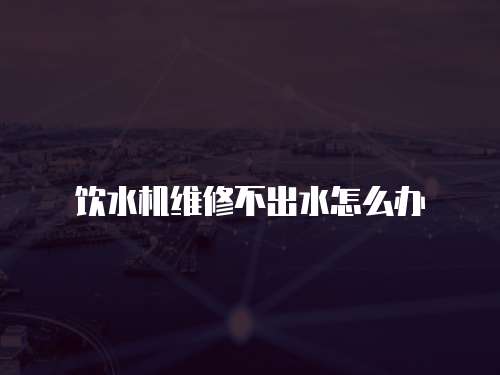 飲水機(jī)維修不出水怎么辦