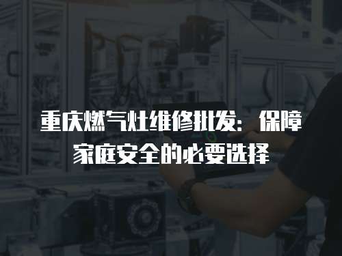 重慶燃氣灶維修批發：保障家庭安全的必要選擇