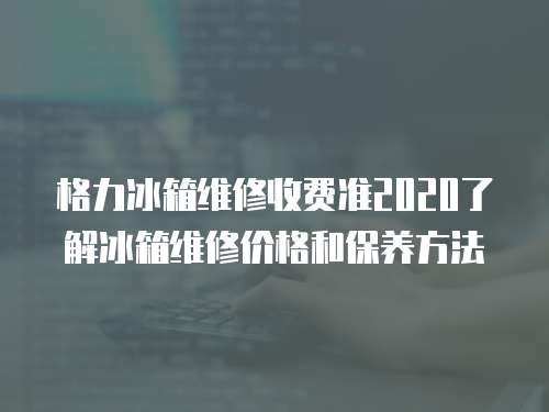 格力冰箱維修收費準2020了解冰箱維修價格和保養方法