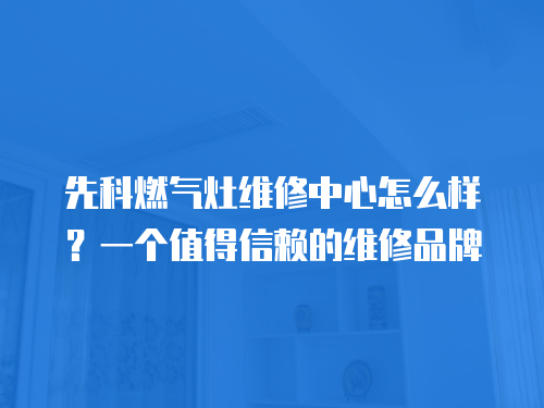 先科燃氣灶維修中心怎么樣？一個值得信賴的維修品牌