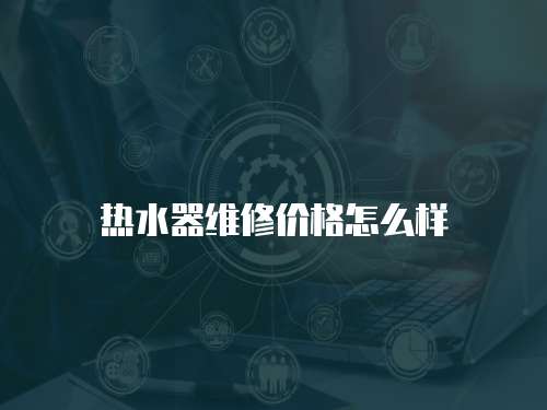熱水器維修價(jià)格怎么樣