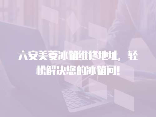 六安美菱冰箱維修地址，輕松解決您的冰箱問！