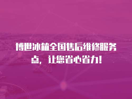 博世冰箱全國售后維修服務點，讓您省心省力！